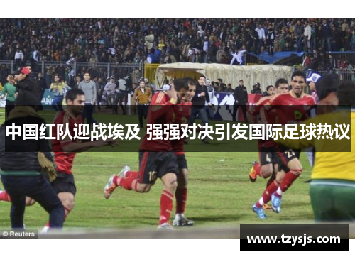 中国红队迎战埃及 强强对决引发国际足球热议