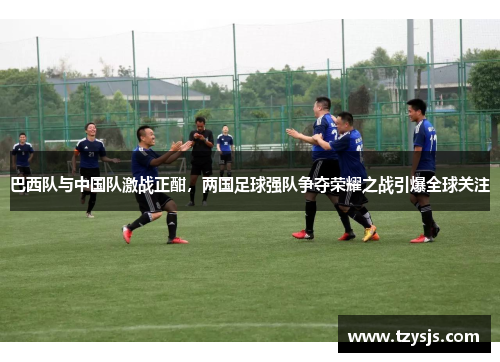 巴西队与中国队激战正酣，两国足球强队争夺荣耀之战引爆全球关注