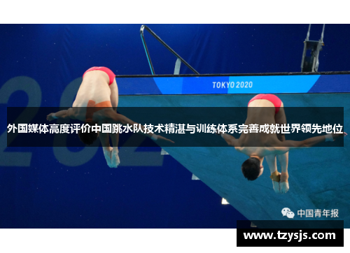 外国媒体高度评价中国跳水队技术精湛与训练体系完善成就世界领先地位