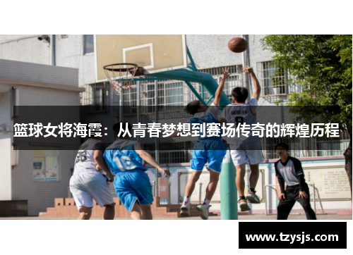 篮球女将海霞：从青春梦想到赛场传奇的辉煌历程