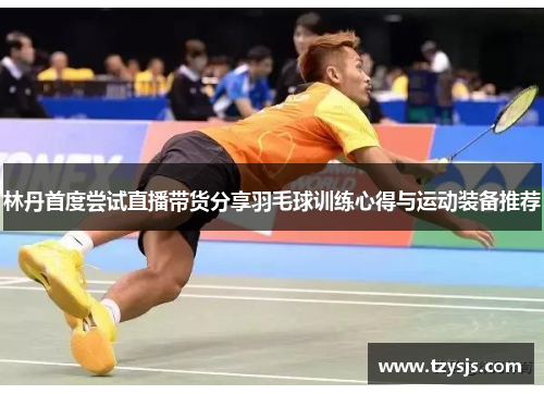 林丹首度尝试直播带货分享羽毛球训练心得与运动装备推荐