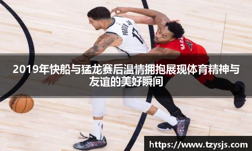2019年快船与猛龙赛后温情拥抱展现体育精神与友谊的美好瞬间
